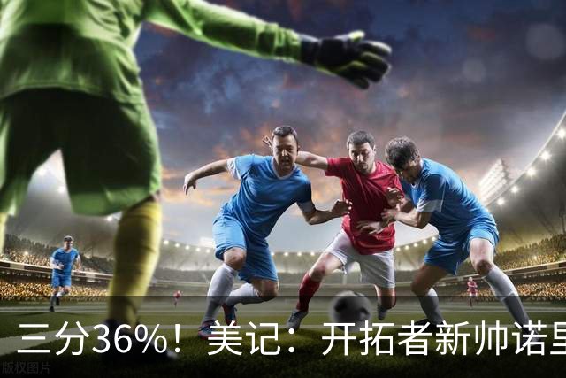 三分36%！美记：开拓者新帅诺里强调空间感 会喜欢新援卡尔森的