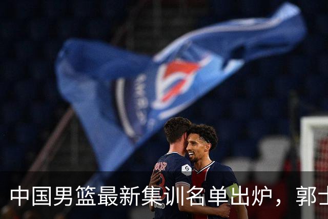 中国男篮最新集训名单出炉，郭士强再次展开为期两个月的集训