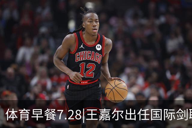 体育早餐7.28|王嘉尔出任国际剑联全球大使 中国男篮再胜喀麦隆队