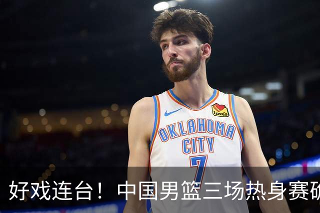 好戏连台！中国男篮三场热身赛确定，阵容升级迎战欧美非劲旅