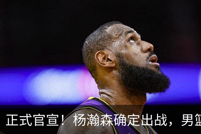 正式官宣！杨瀚森确定出战，男篮世预赛阵容出炉 郭士强力争两连胜