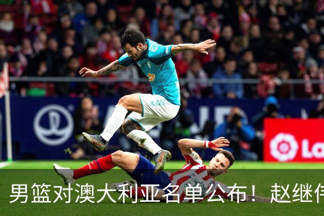 男篮对澳大利亚名单公布！赵继伟领衔，庞峥麟徐昕王俊杰均在列！